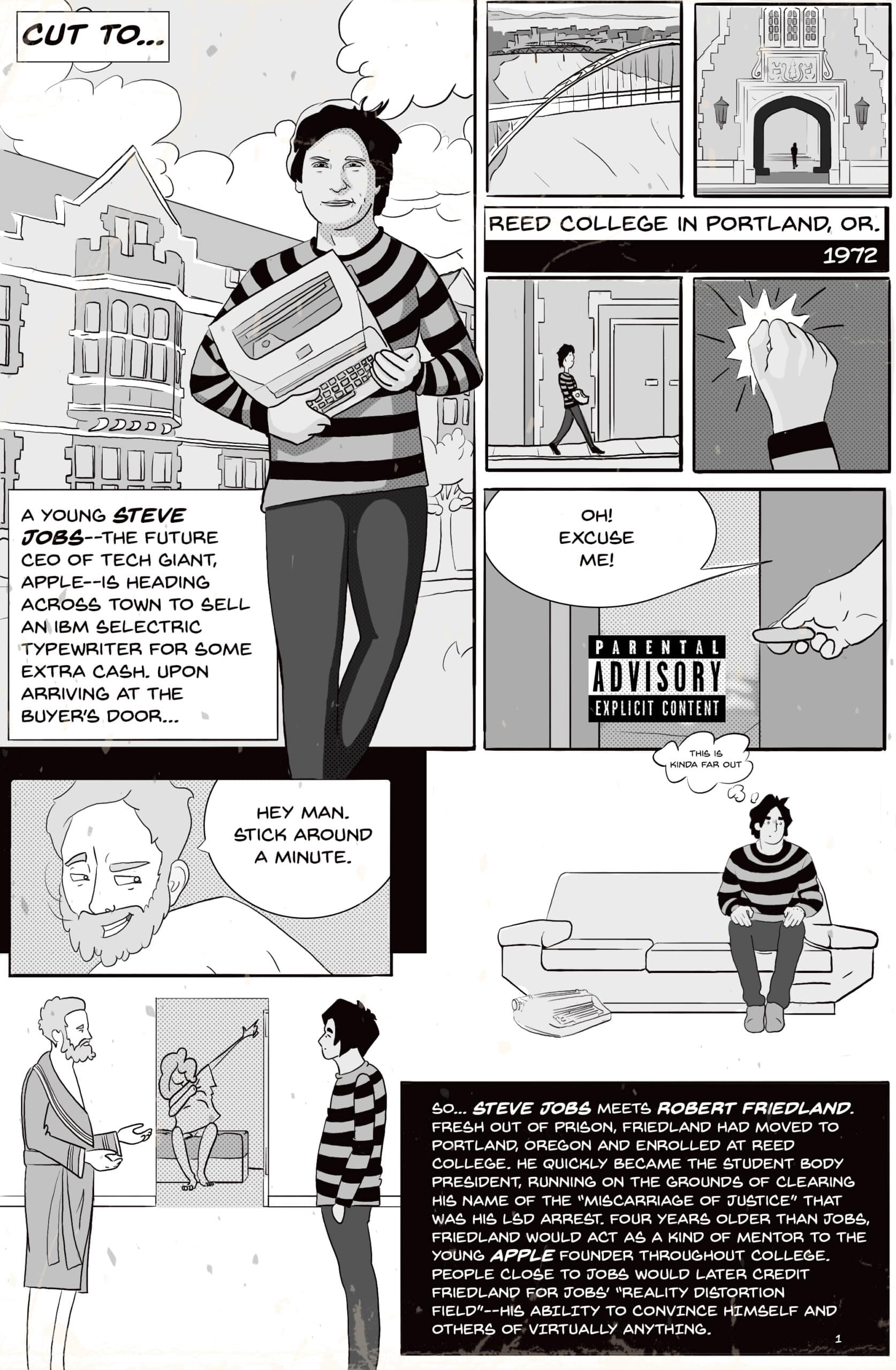 Comic page 2. Cut to Reed College in Portland, Oregon, 1972. A young Steve Jobs, the future CEO of Apple, carries an IBM Selectric typewriter across town to sell it for extra cash. At the buyer’s door he interrupts an explicit scene, covered by a Parental Advisory label, and a bearded man in a bathrobe says, “Hey man. Stick around a minute.” Jobs waits on the couch, thinking, “This is kinda far out.” So Steve Jobs meets Robert Friedland. Fresh out of prison, Friedland had moved to Portland, enrolled at Reed, and quickly became student body president, running on clearing his name of the “miscarriage of justice” that was his LSD arrest. Four years older than Jobs, Friedland acted as a kind of mentor to the young Apple founder; people close to Jobs would later credit Friedland for Jobs’ “reality distortion field,” his ability to convince himself and others of virtually anything.