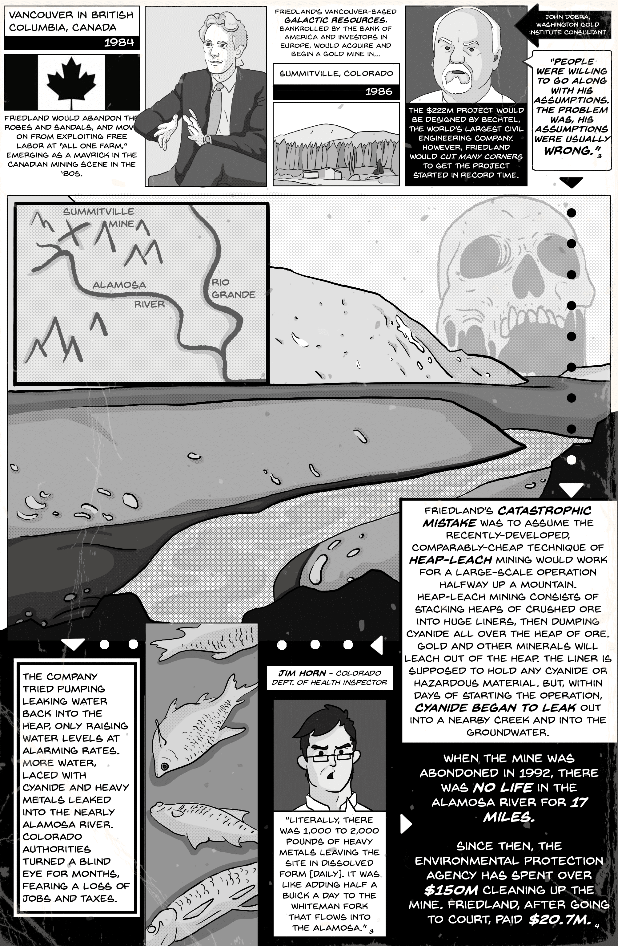 Comic page 4. Vancouver, British Columbia, 1984: Friedland abandons the robes and sandals and emerges as a maverick in the Canadian mining scene. His Vancouver-based Galactic Resources, bankrolled by the Bank of America and investors in Europe, begins a gold mine in Summitville, Colorado, in 1986. The $222M project was designed by Bechtel, the world’s largest civil engineering company, but Friedland cut many corners to start it in record time. Washington Gold Institute consultant John Dobra: “People were willing to go along with his assumptions. The problem was, his assumptions were usually wrong.” Friedland’s catastrophic mistake was assuming that cheap heap-leach mining, which pours cyanide over heaps of crushed ore on huge liners, would work halfway up a mountain; within days, cyanide began leaking into a nearby creek and the groundwater. Pumping the water back into the heap only raised levels, and more water laced with cyanide and heavy metals leaked into the Alamosa River while Colorado authorities turned a blind eye, fearing a loss of jobs and taxes. Colorado health inspector Jim Horn: “Literally, there was 1,000 to 2,000 pounds of heavy metals leaving the site in dissolved form [daily]. It was like adding half a Buick a day to the Whiteman Fork that flows into the Alamosa.” When the mine was abandoned in 1992, there was no life in the Alamosa River for 17 miles. The EPA has since spent over $150M cleaning up the mine; Friedland, after going to court, paid $20.7M.