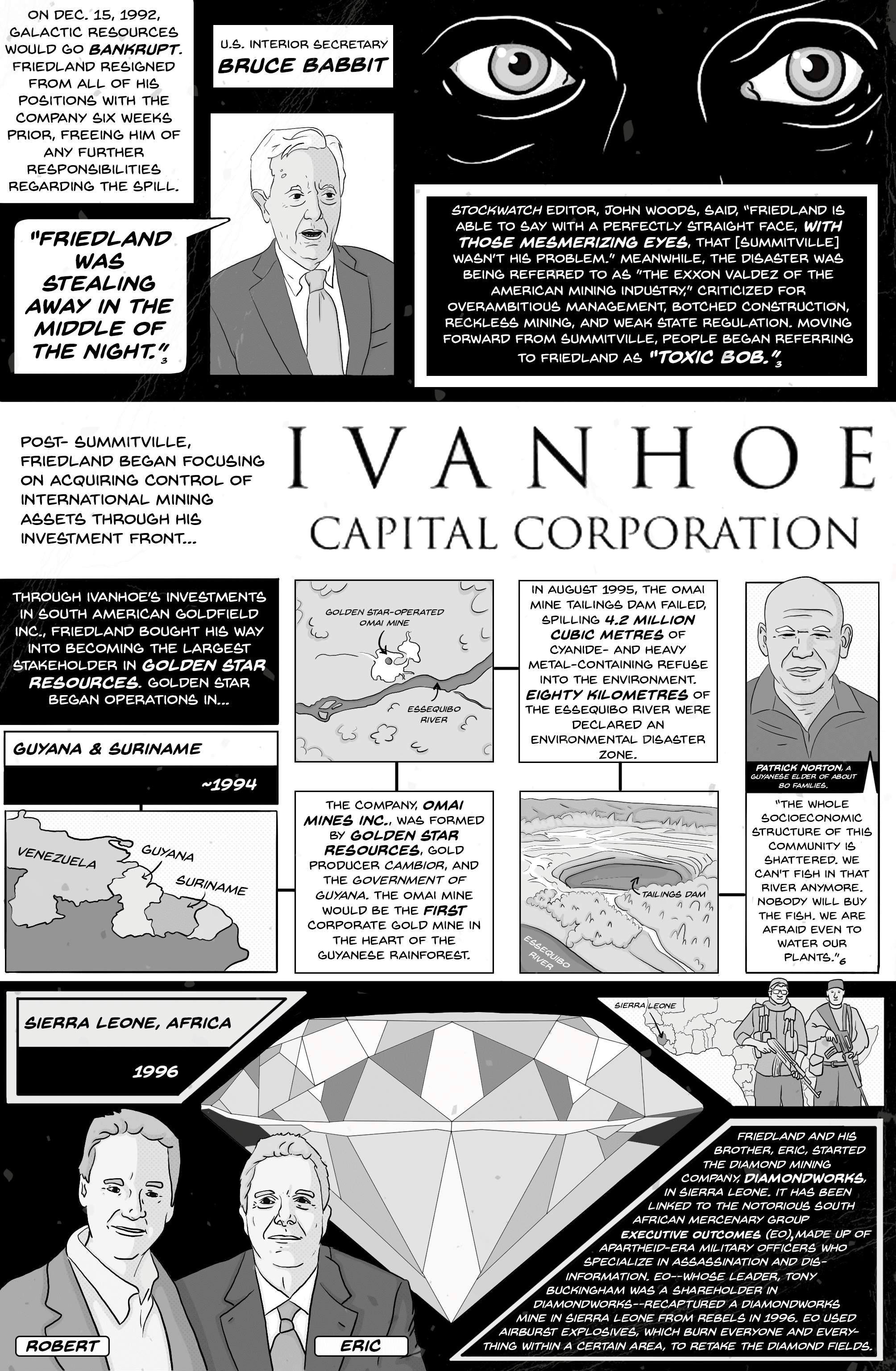 Comic page 5. On December 15, 1992, Galactic Resources went bankrupt; Friedland had resigned all his positions six weeks earlier, freeing him of any further responsibility for the spill. U.S. Interior Secretary Bruce Babbitt: “Friedland was stealing away in the middle of the night.” Stockwatch editor John Woods said Friedland could say “with those mesmerizing eyes” that Summitville wasn’t his problem. The disaster was called “the Exxon Valdez of the American mining industry,” and people began calling Friedland “Toxic Bob.” Post-Summitville, Friedland focused on acquiring international mining assets through Ivanhoe Capital Corporation, becoming the largest stakeholder in Golden Star Resources. In Guyana, around 1994, Omai Mines Inc. (Golden Star, Cambior and the government of Guyana) opened the first corporate gold mine in the Guyanese rainforest. In August 1995 its tailings dam failed, spilling 4.2 million cubic metres of cyanide- and heavy-metal-laden waste; 80 kilometres of the Essequibo River were declared an environmental disaster zone. Guyanese elder Patrick Norton: “The whole socioeconomic structure of this community is shattered. We can’t fish in that river anymore. Nobody will buy the fish. We are afraid even to water our plants.” Sierra Leone, 1996: Robert and his brother Eric started the diamond company DiamondWorks, linked to the mercenary group Executive Outcomes, made up of apartheid-era military officers; EO recaptured a DiamondWorks mine from rebels using airburst explosives.