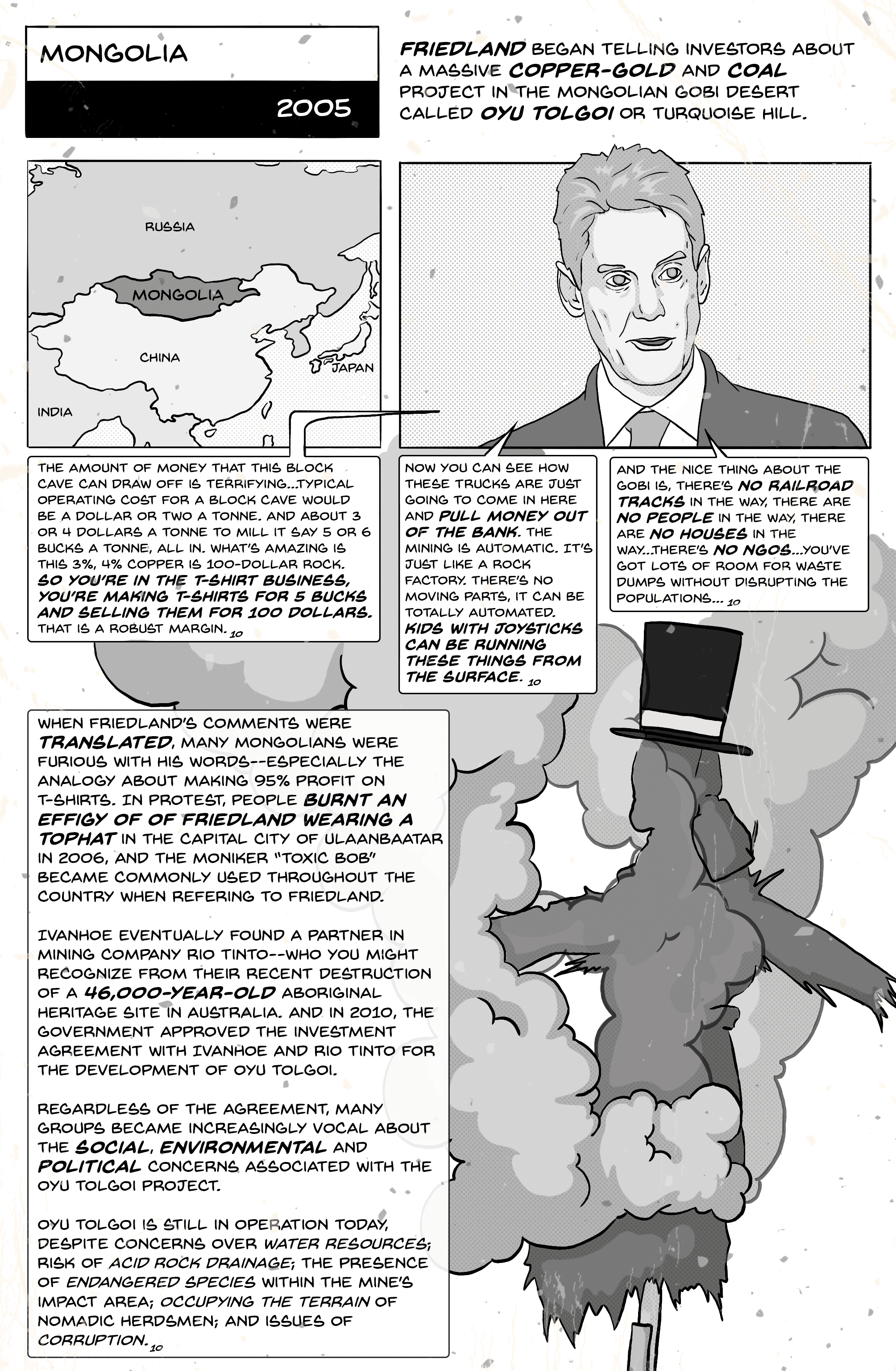 Comic page 7. Mongolia, 2005: Friedland tells investors about Oyu Tolgoi, or Turquoise Hill, a massive copper-gold and coal project in the Gobi Desert. In speech bubbles he says: “So you’re in the T-shirt business, you’re making T-shirts for 5 bucks and selling them for 100 dollars. That is a robust margin”; “Kids with joysticks can be running these things from the surface”; and “The nice thing about the Gobi is, there’s no railroad tracks in the way, there are no people in the way, there are no houses in the way… there’s no NGOs.” When his comments were translated, many Mongolians were furious; protesters burnt an effigy of Friedland wearing a top hat in Ulaanbaatar in 2006, and “Toxic Bob” became a common name for him. Ivanhoe partnered with Rio Tinto, and in 2010 the government approved the investment agreement. Oyu Tolgoi still operates despite concerns over water resources, acid rock drainage, endangered species, the land of nomadic herdsmen, and corruption.