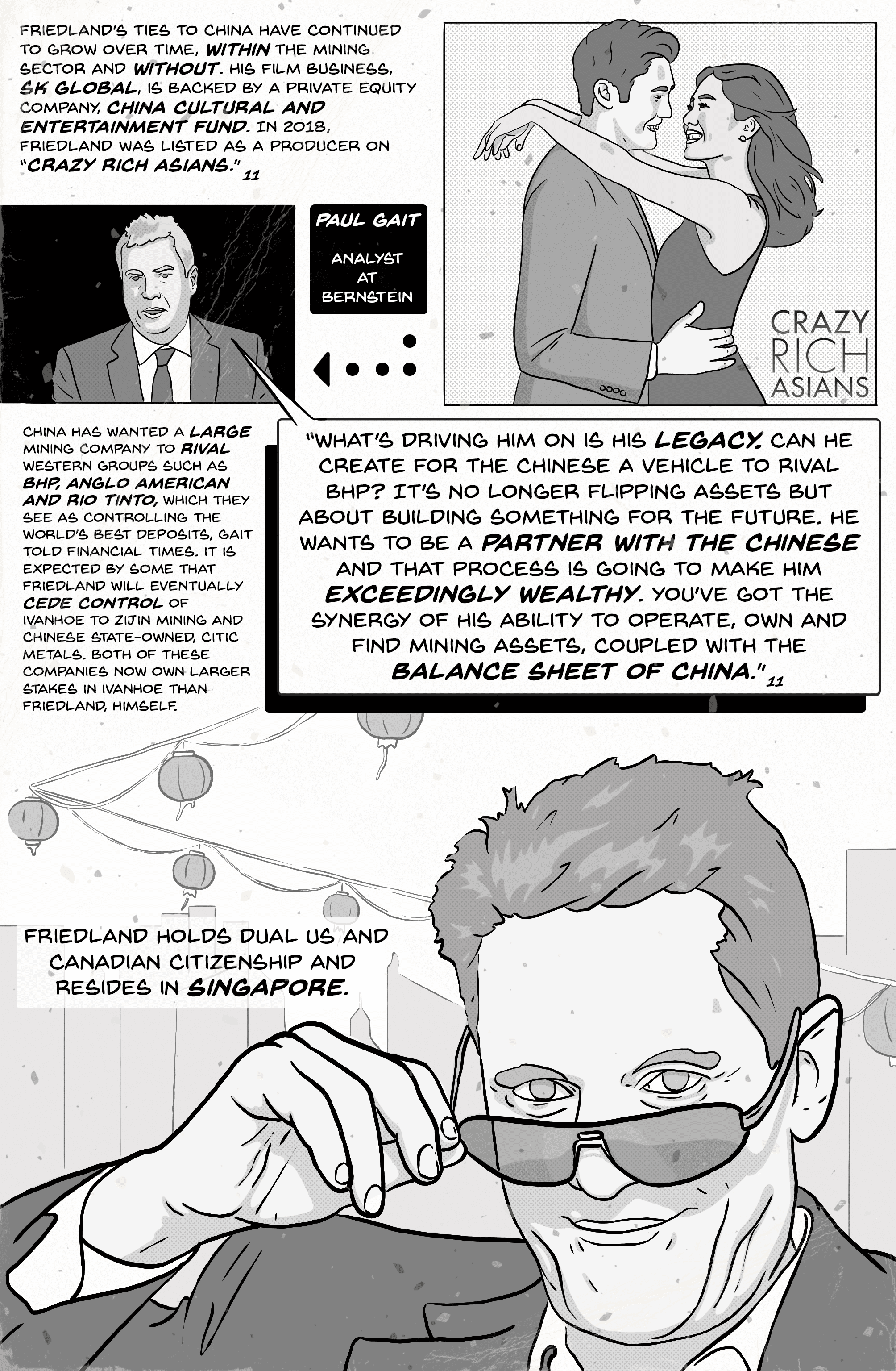 Comic page 9. Friedland’s ties to China have grown within mining and without: his film business, SK Global, is backed by the private equity company China Cultural and Entertainment Fund, and in 2018 he was listed as a producer on “Crazy Rich Asians.” China has wanted a large mining company to rival BHP, Anglo American and Rio Tinto; Zijin Mining and the state-owned CITIC Metals now own larger stakes in Ivanhoe than Friedland himself. Bernstein analyst Paul Gait: “What’s driving him on is his legacy. Can he create for the Chinese a vehicle to rival BHP? … He wants to be a partner with the Chinese and that process is going to make him exceedingly wealthy.” Friedland holds dual US and Canadian citizenship and resides in Singapore.